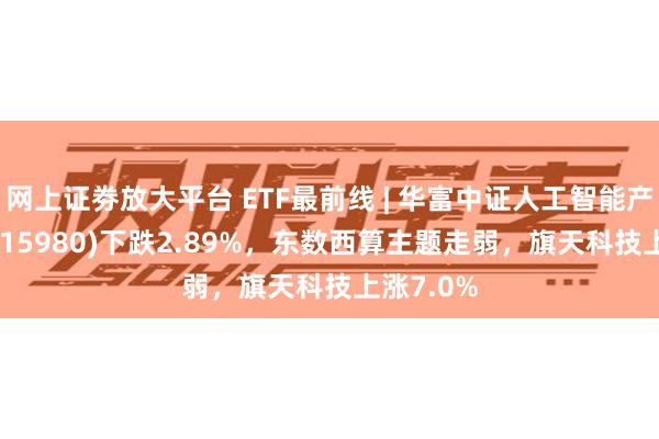 网上证劵放大平台 ETF最前线 | 华富中证人工智能产业ETF(515980)下跌2.89%，东数西算主题走弱，旗天科技上涨7.0%