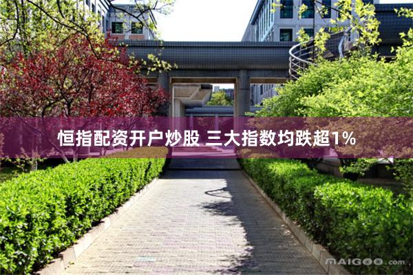 恒指配资开户炒股 三大指数均跌超1%