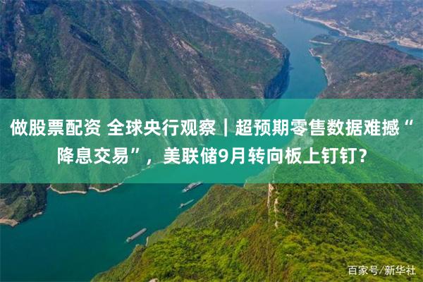 做股票配资 全球央行观察｜超预期零售数据难撼“降息交易”，美联储9月转向板上钉钉？