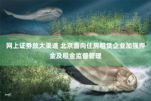 网上证劵放大渠道 北京面向住房租赁企业加强押金及租金监督管理