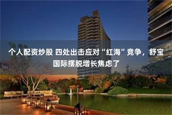 个人配资炒股 四处出击应对“红海”竞争，舒宝国际摆脱增长焦虑了