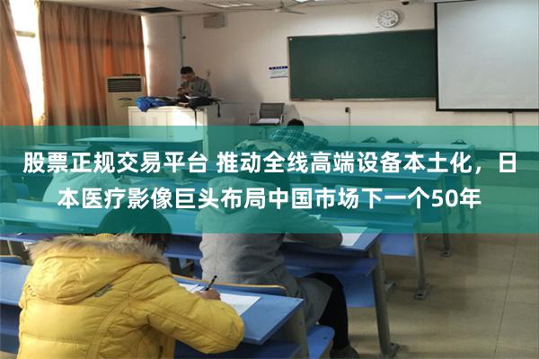 股票正规交易平台 推动全线高端设备本土化，日本医疗影像巨头布局中国市场下一个50年