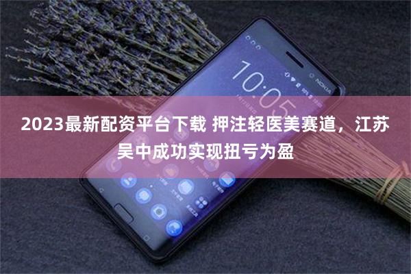 2023最新配资平台下载 押注轻医美赛道，江苏吴中成功实现扭亏为盈