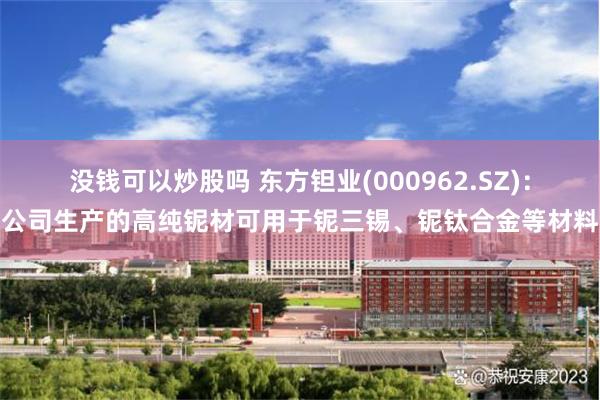 没钱可以炒股吗 东方钽业(000962.SZ)：公司生产的高纯铌材可用于铌三锡、铌钛合金等材料