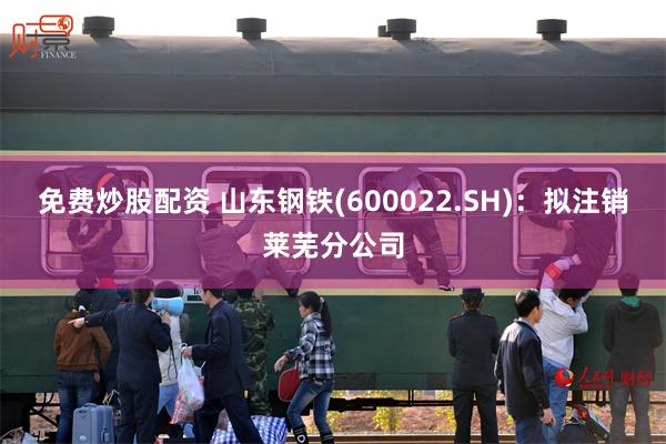 免费炒股配资 山东钢铁(600022.SH)：拟注销莱芜分公司