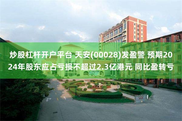 炒股杠杆开户平台 天安(00028)发盈警 预期2024年股东应占亏损不超过2.3亿港元 同比盈转亏