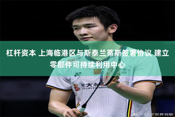 杠杆资本 上海临港区与斯泰兰蒂斯签署协议 建立零部件可持续利用中心