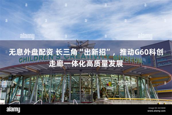 无息外盘配资 长三角“出新招”，推动G60科创走廊一体化高质量发展