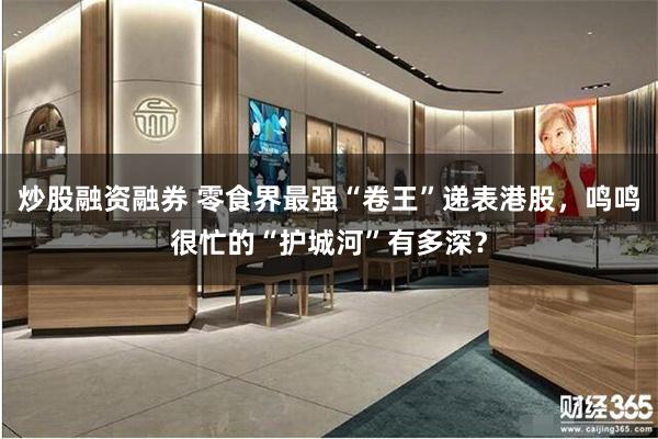 炒股融资融券 零食界最强“卷王”递表港股，鸣鸣很忙的“护城河”有多深？