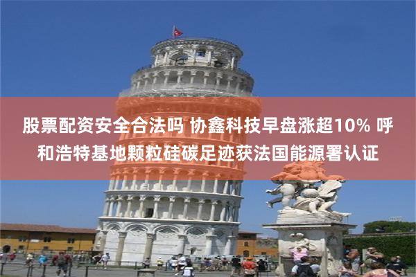 股票配资安全合法吗 协鑫科技早盘涨超10% 呼和浩特基地颗粒硅碳足迹获法国能源署认证