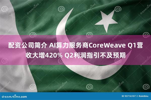 配资公司简介 AI算力服务商CoreWeave Q1营收大增420% Q2利润指引不及预期