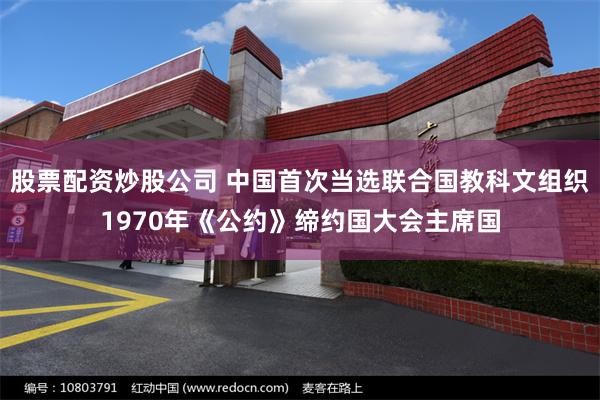 股票配资炒股公司 中国首次当选联合国教科文组织1970年《公约》缔约国大会主席国