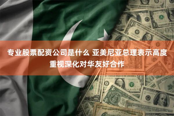 专业股票配资公司是什么 亚美尼亚总理表示高度重视深化对华友好合作