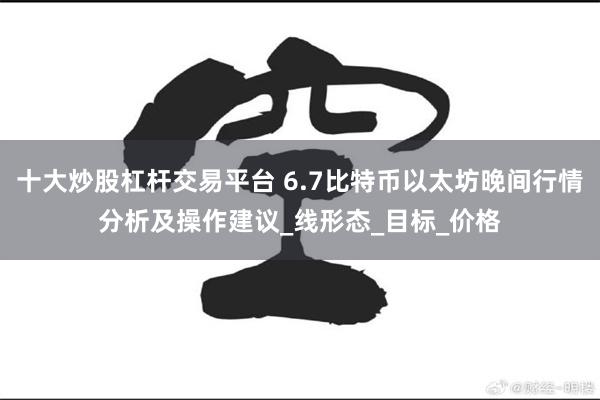 十大炒股杠杆交易平台 6.7比特币以太坊晚间行情分析及操作建议_线形态_目标_价格