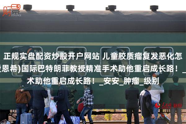 正规实盘配资炒股开户网站 儿童胶质瘤复发恶化怎么治疗？INC(爱恩希)国际巴特朗菲教授精准手术助他重启成长路！_安安_肿瘤_级别