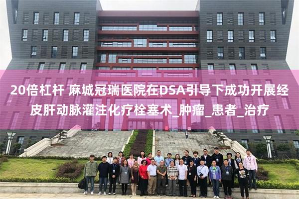 20倍杠杆 麻城冠瑞医院在DSA引导下成功开展经皮肝动脉灌注化疗栓塞术_肿瘤_患者_治疗