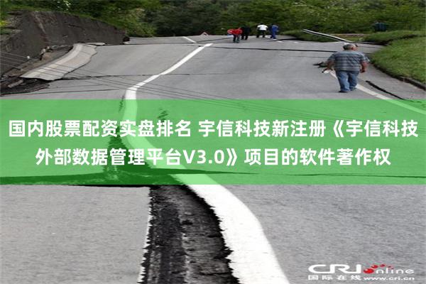 国内股票配资实盘排名 宇信科技新注册《宇信科技外部数据管理平台V3.0》项目的软件著作权