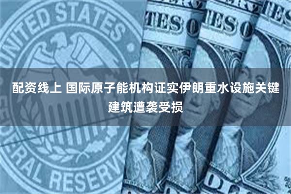 配资线上 国际原子能机构证实伊朗重水设施关键建筑遭袭受损