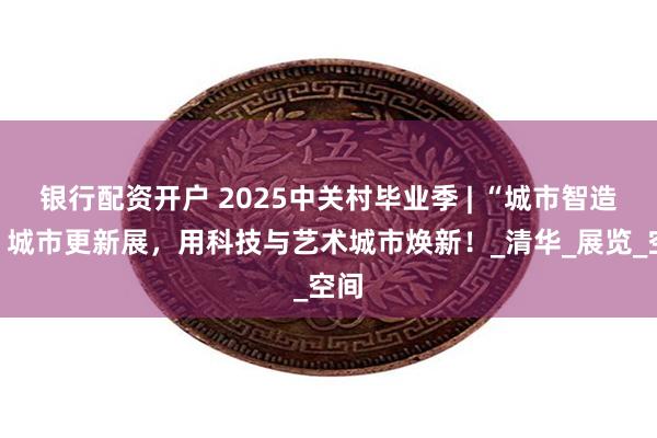 银行配资开户 2025中关村毕业季 | “城市智造港”城市更新展，用科技与艺术城市焕新！_清华_展览_空间