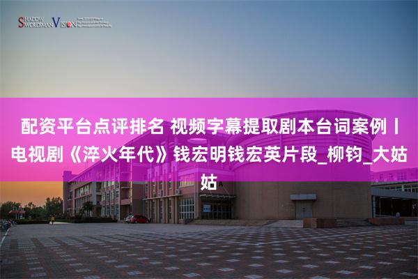配资平台点评排名 视频字幕提取剧本台词案例丨电视剧《淬火年代》钱宏明钱宏英片段_柳钧_大姑