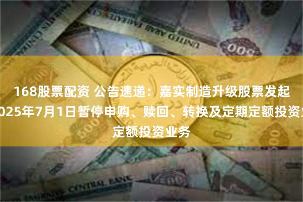 168股票配资 公告速递：嘉实制造升级股票发起式2025年7月1日暂停申购、赎回、转换及定期定额投资业务