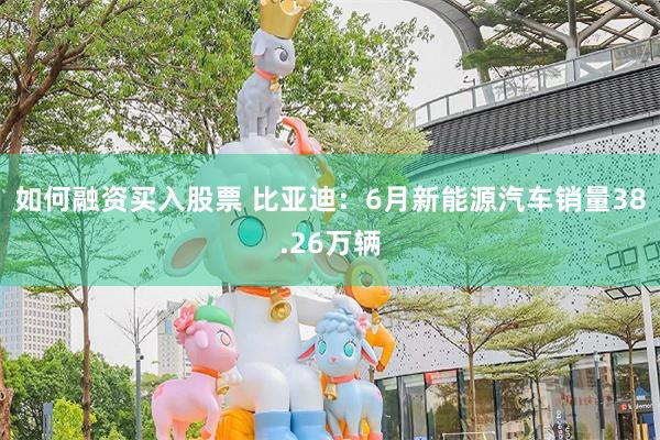 如何融资买入股票 比亚迪：6月新能源汽车销量38.26万辆