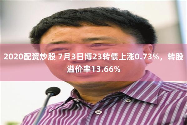 2020配资炒股 7月3日博23转债上涨0.73%，转股溢价率13.66%